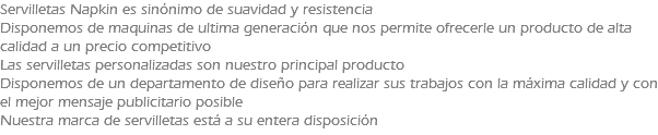 Servilletas Napkin es sinónimo de suavidad y resistencia Disponemos de maquinas de ultima generación que nos permite ofrecerle un producto de alta calidad a un precio competitivo Las servilletas personalizadas son nuestro principal producto Disponemos de un departamento de diseño para realizar sus trabajos con la máxima calidad y con el mejor mensaje publicitario posible Nuestra marca de servilletas está a su entera disposición