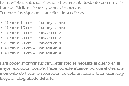 La servilleta Institucional, es una herramienta bastante potente a la hora de fidelizar clientes y potenciar marcas. Tenemos los siguientes tamaños de servilletas • 14 cm x 14 cm – Una hoja simple. • 14 cm x 15 cm – Una hoja simple. • 14 cm x 23 cm – Doblada en 2. • 14 cm x 28 cm – Doblada en 2. • 23 cm x 30 cm – Doblada en 4. • 30 cm x 30 cm – Doblada en 4. • 30 cm x 33 cm – Doblada en 4. Para poder imprimir sus servilletas solo se necesita el diseño en la mejor resolución posible. Hacemos este alcance, porque el diseño al momento de hacer la separación de colores, pasa a fotomecánica y luego al fotograbado del arte. 